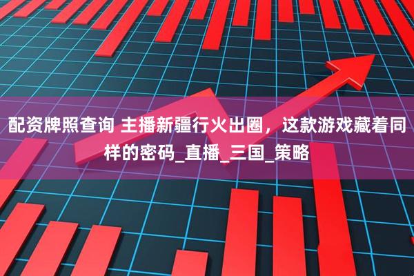 配资牌照查询 主播新疆行火出圈，这款游戏藏着同样的密码_直播_三国_策略