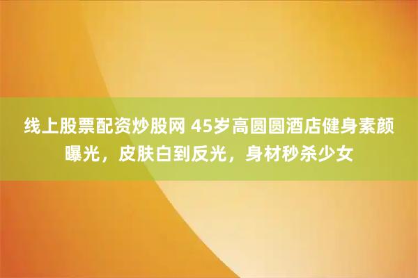 线上股票配资炒股网 45岁高圆圆酒店健身素颜曝光，皮肤白到反光，身材秒杀少女