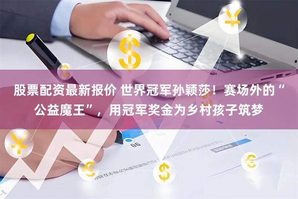 股票配资最新报价 世界冠军孙颖莎！赛场外的“公益魔王”，用冠军奖金为乡村孩子筑梦
